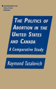 Title: The Politics of Abortion in the United States and Canada: A Comparative Study: A Comparative Study / Edition 1, Author: Raymond Tatalovich