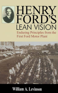 Title: Henry Ford's Lean Vision: Enduring Principles from the First Ford Motor Plant / Edition 1, Author: William A. Levinson