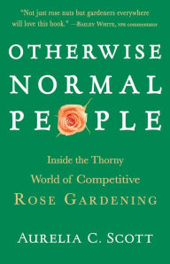 Title: Otherwise Normal People: Inside the Thorny World of Competitive Rose Gardening, Author: Aurelia C Scott