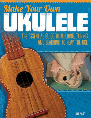 Make Your Own Ukulele The Essential Guide To Building Tuning And Learning To Play The Uke By Bill Plant Paperback Barnes Noble