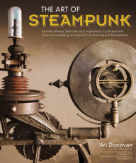 Title: The Art of Steampunk: Extraordinary Devices and Ingenious Contraptions from the Leading Artists of the Steampunk Movement, Author: Art Donovan