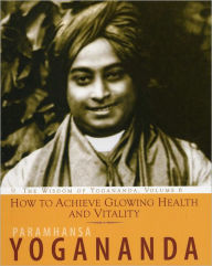 Title: How to Achieve Glowing Health and Vitality: The Wisdom of Yogananda, Author: Paramhansa Yogananda