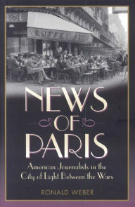 Title: News of Paris: American Journalists in the City of Light Between the Wars, Author: Ronald Weber