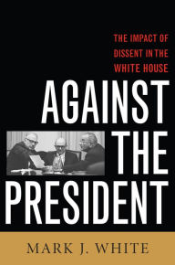 Title: Against the President: Dissent and Decision-Making in the White House: A Historical Perspective, Author: Mark J. White