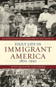 Title: Daily Life in Immigrant America, 1870-1920: How the Second Great Wave of Immigrants Made Their Way in America, Author: June Granatir Alexander