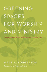 Title: Greening Spaces for Worship and Ministry: Congregations, Their Buildings, and Creation Care, Author: Mark A. Torgerson