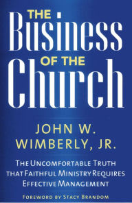 Title: The Business of the Church: The Uncomfortable Truth that Faithful Ministry Requires Effective Management, Author: John W. Wimberly