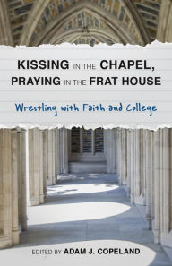 Title: Kissing in the Chapel, Praying in the Frat House: Wrestling with Faith and College, Author: Adam J. Copeland