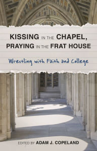 Title: Kissing in the Chapel, Praying in the Frat House: Wrestling with Faith and College, Author: Adam J. Copeland