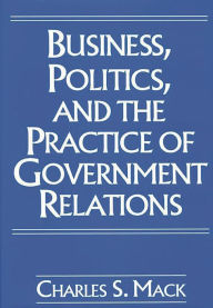Title: Business, Politics, and the Practice of Government Relations, Author: Charles S. Mack