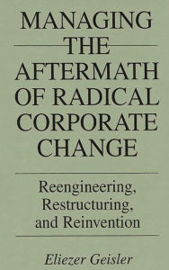 Title: Managing the Aftermath of Radical Corporate Change: Reengineering, Restructuring, and Reinvention / Edition 1, Author: Eliezer Geisler