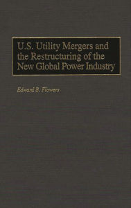 Title: U.S. Utility Mergers and the Restructuring of the New Global Power Industry, Author: Edward B. Flowers