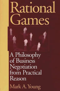 Title: Rational Games: A Philosophy of Business Negotiation from Practical Reason, Author: Mark Young