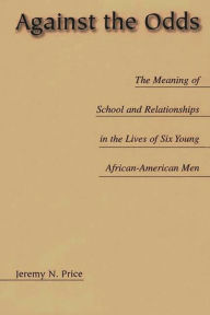 Title: Against the Odds: The Meaning of School and Relationships in the Lives of Six Young African-American Men, Author: Jeremy Price