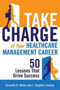 Title: Take Charge of Your Healthcare Management Career: 50 Lessons That Drive Success, Author: Kenneth R. White PhD