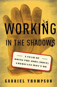 Title: Working in the Shadows: A Year of Doing the Jobs (Most) Americans Won't Do / Edition 1, Author: Gabriel Thompson