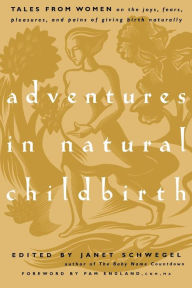 Title: Adventures in Natural Childbirth: Tales from Women on the Joys, Fears, Pleasures, and Pains of Giving Birth Naturally, Author: Janet Schwegel