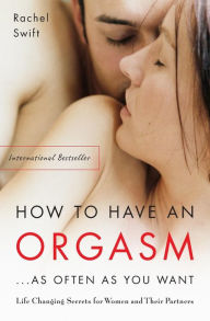 Title: How to Have an Orgasm . . . As Often as You Want: Life Changing Secrets for Women and Their Partners, Author: Rachel Swift