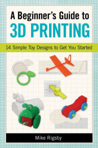 Title: A Beginner's Guide to 3D Printing: 14 Simple Toy Designs to Get You Started, Author: Mike Rigsby