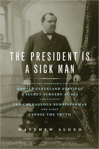 The President Is a Sick Man: Wherein the Supposedly Virtuous Grover Cleveland Survives a Secret Surgery at Sea and Vilifies the Courageous Newspaperman Who Dared Expose the Truth