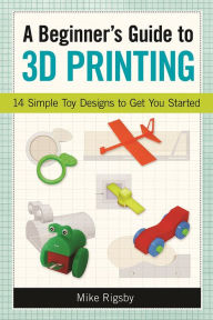 Title: A Beginner's Guide to 3D Printing: 14 Simple Toy Designs to Get You Started, Author: Mike Rigsby