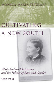 Title: Cultivating a New South: Abbie Holmes Christensen and the Politics of Race and Gender, 1852-1938, Author: Monica Maria Tetzlaff