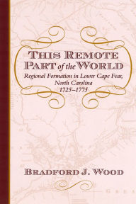 Title: This Remote Part of the World: Regional Formation in Lower Cape Fear, North Carolina, 1725-1775, Author: Bradford J Wood