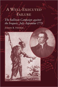 Title: A Well-Executed Failure: The Sullivan Campaign against the Iroquois, July-September 1779, Author: Joseph R. Fischer