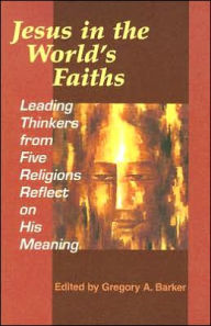 Title: Jesus in the World's Faiths: Leading Thinkers from Five Religions Reflect on His Meaning, Author: Gregory A Barker M.DIV.