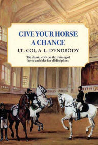 Title: Give Your Horse a Chance: A Classic Work on the Training of Horse and Rider, Author: Lt Col a L D'Endrody