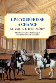 Title: Give Your Horse a Chance: A Classic Work on the Training of Horse and Rider, Author: Lt Col a L D'Endrody