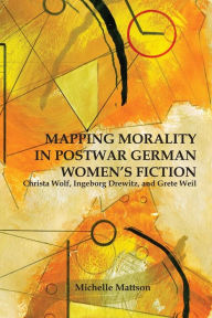 Title: Mapping Morality in Postwar German Women's Fiction: Christa Wolf, Ingeborg Drewitz, and Grete Weil, Author: Michelle Mattson