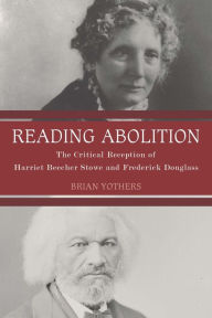 Title: Reading Abolition: The Critical Reception of Harriet Beecher Stowe and Frederick Douglass, Author: Brian Yothers