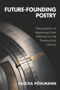 Title: Future-Founding Poetry: Topographies of Beginnings from Whitman to the Twenty-First Century, Author: Sascha P hlmann