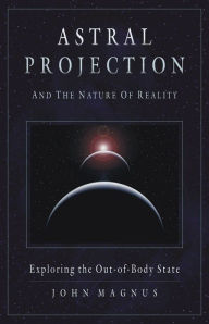 Title: Astral Projection and the Nature of Reality: Exploring the Out-of-Body State, Author: John Magnus