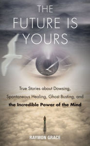 Title: The Future Is Yours: True Stories about Dowsing, Spontaneous Healing, Ghost Busting, and the Incredible Power of the Mind, Author: Raymon Grace