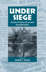 Title: Under Siege: Portraits of Civilian Life in France During World War I, Author: Robert J. Young