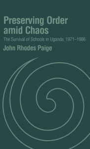 Title: Preserving Order Amid Chaos: The Survival of Schools in Uganda, 1971-1986, Author: John Rhodes Paige