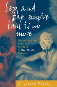 Title: Sex and the Empire That Is No More: Gender and the Politics of Metaphor in Oyo Yoruba Religion, Author: J. Lorand Matory