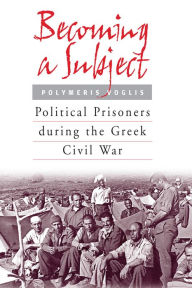 Title: Becoming a Subject: Political Prisoners during the Greek Civil War, 1945-1950, Author: Polymeris Voglis