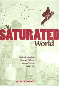 Title: The Saturated World: Aesthetic Meaning, Intimate Objects, Women's Lives, 1890-1940, Author: Beverly Gordon
