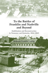 Title: To the Battles of Franklin and Nashville and Beyond: Stabilization and Reconstruction in Tennessee and Kentucky, 1864-1866, Author: Benjamin Franklin Cooling