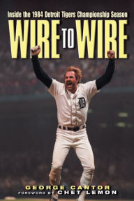 Title: Wire to Wire: Inside the 1984 Detroit Tigers Championship Season, Author: George Cantor