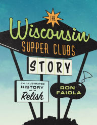 Title: The Wisconsin Supper Clubs Story: An Illustrated History, with Relish, Author: Ron Faiola