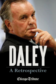 Title: Daley: A Retrospective: A Historical Exploration of Former Chicago Mayor Richard M. Daley, Author: Chicago Tribune Staff