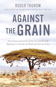 Title: Against the Grain: How Farmers around the Globe Are Transforming Agriculture to Nourish the World and Heal the Planet, Author: Roger Thurow