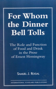 Title: For Whom the Dinner Bell Tolls: The Role and Function of Food and Drink in the Prose of Ernest Hemingway, Author: Samuel J. Rogal