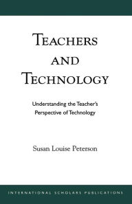 Title: Teachers and Technology: Understanding the Teacher's Perspective of Technology, Author: Susan Louise Peterson