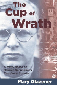 Title: The Cup of Wrath: A Novel Based on Dietrich Bonhoeffer's Resistance to Hitler, Author: Mary Glazener