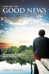 Title: Making the Good News Good Again: Recovering the Wonder of the Gospel, Author: Judson Edwards